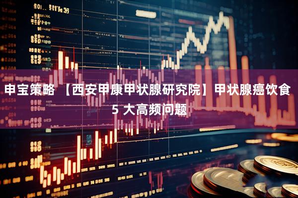申宝策略 【西安甲康甲状腺研究院】甲状腺癌饮食 5 大高频问题