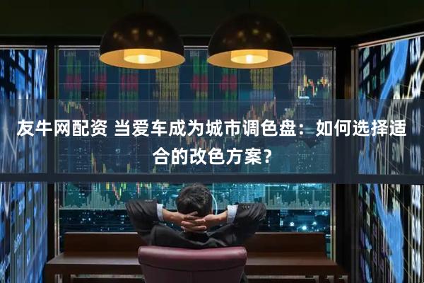 友牛网配资 当爱车成为城市调色盘：如何选择适合的改色方案？