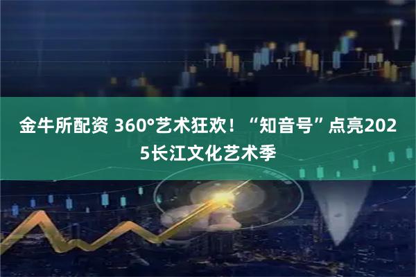 金牛所配资 360°艺术狂欢！“知音号”点亮2025长江文化艺术季