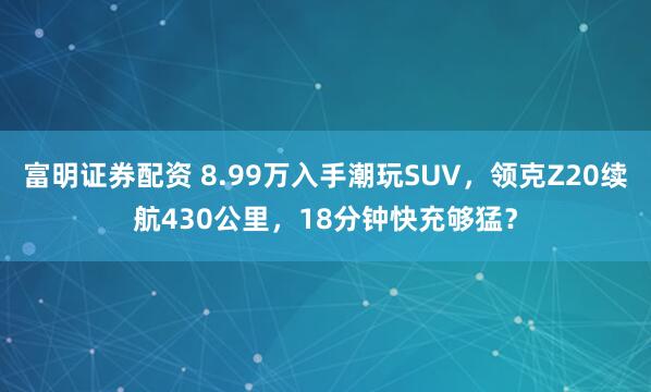 富明证券配资 8.99万入手潮玩SUV，领克Z20续航430公里，18分钟快充够猛？
