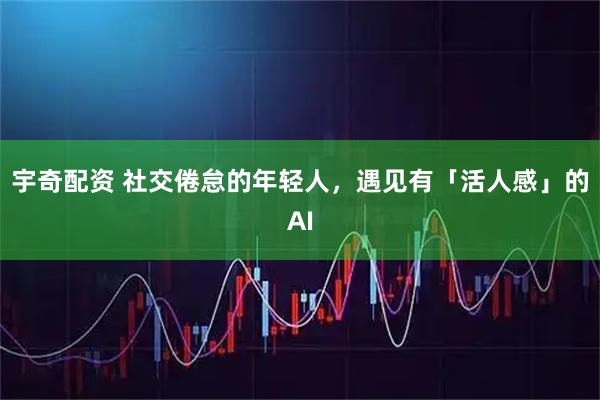 宇奇配资 社交倦怠的年轻人，遇见有「活人感」的AI