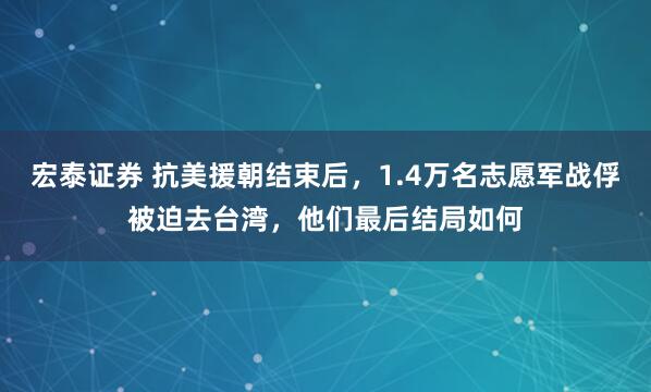 宏泰证券 抗美援朝结束后，1.4万名志愿军战俘被迫去台湾，他们最后结局如何