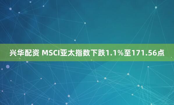 兴华配资 MSCI亚太指数下跌1.1%至171.56点