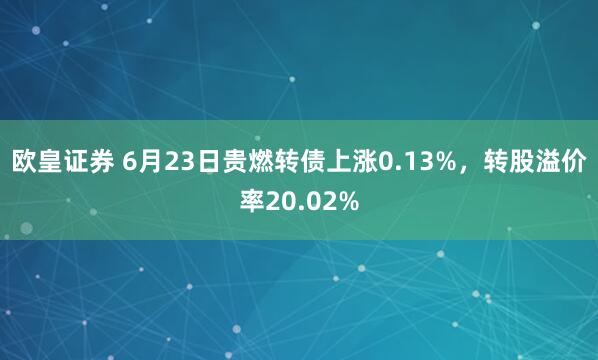 欧皇证券 6月23日贵燃转债上涨0.13%，转股溢价率20.02%
