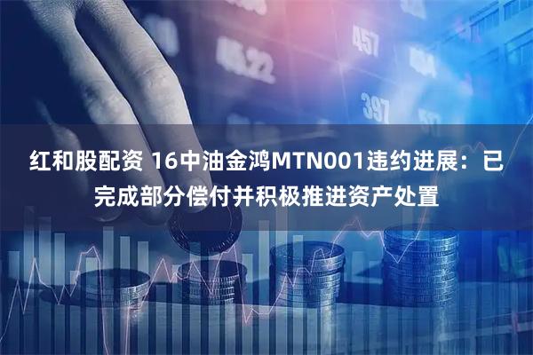 红和股配资 16中油金鸿MTN001违约进展：已完成部分偿付并积极推进资产处置