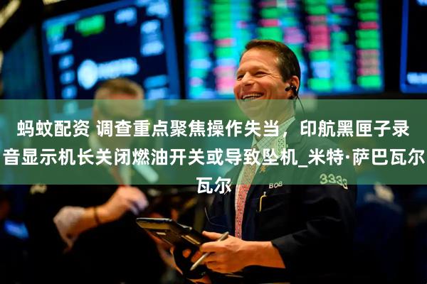 蚂蚊配资 调查重点聚焦操作失当，印航黑匣子录音显示机长关闭燃油开关或导致坠机_米特·萨巴瓦尔