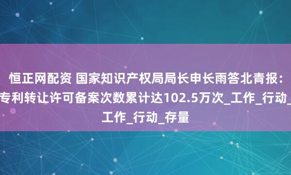 恒正网配资 国家知识产权局局长申长雨答北青报：全国专利转让许可备案次数累计达102.5万次_工作_行动_存量