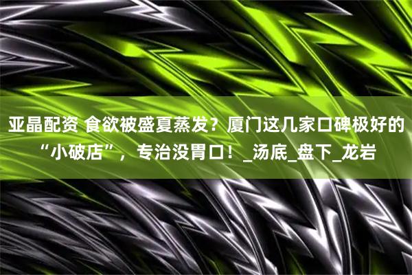 亚晶配资 食欲被盛夏蒸发？厦门这几家口碑极好的“小破店”，专治没胃口！_汤底_盘下_龙岩