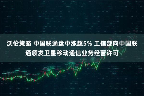 沃伦策略 中国联通盘中涨超5% 工信部向中国联通颁发卫星移动通信业务经营许可