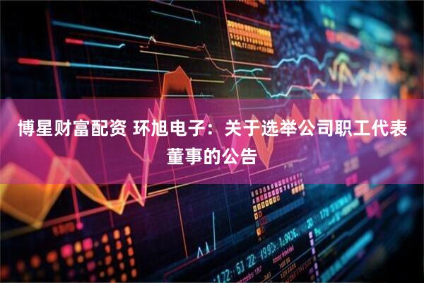博星财富配资 环旭电子：关于选举公司职工代表董事的公告