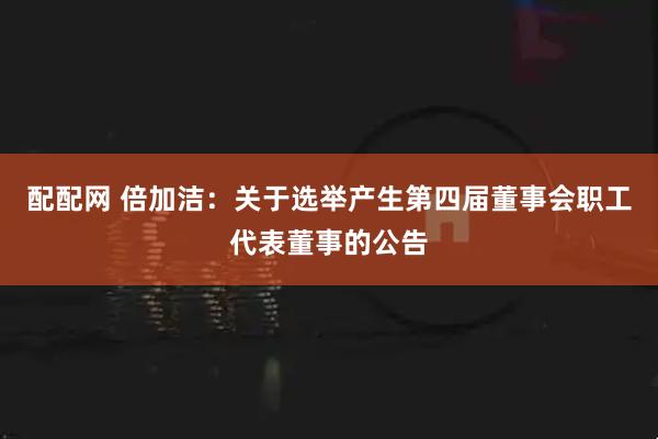 配配网 倍加洁：关于选举产生第四届董事会职工代表董事的公告