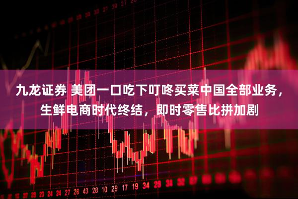 九龙证券 美团一口吃下叮咚买菜中国全部业务，生鲜电商时代终结，即时零售比拼加剧