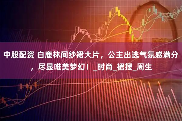 中股配资 白鹿林间纱裙大片，公主出逃气氛感满分，尽显唯美梦幻！_时尚_裙摆_周生