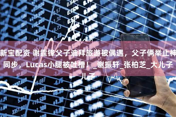 新宝配资 谢霆锋父子迪拜旅游被偶遇，父子俩举止神同步，Lucas小腿被吐槽！_谢振轩_张柏芝_大儿子