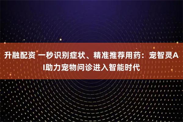 升融配资 一秒识别症状、精准推荐用药：宠智灵AI助力宠物问诊进入智能时代